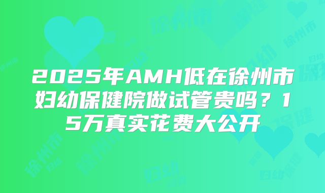 2025年AMH低在徐州市妇幼保健院做试管贵吗？15万真实花费大公开