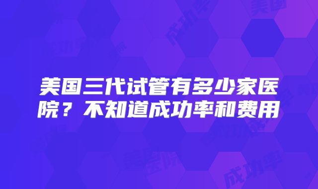 美国三代试管有多少家医院？不知道成功率和费用