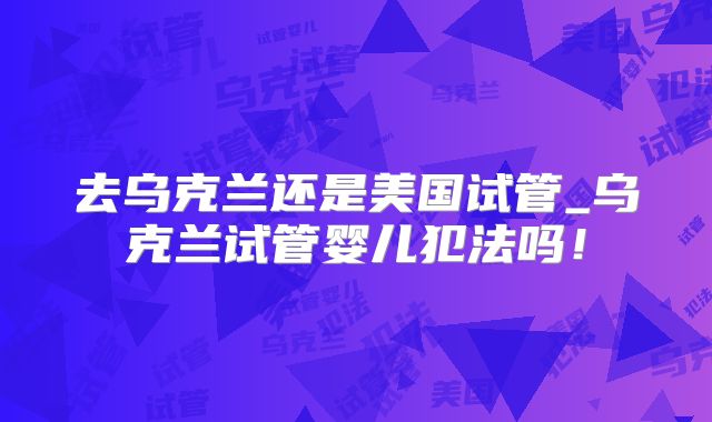 去乌克兰还是美国试管_乌克兰试管婴儿犯法吗！