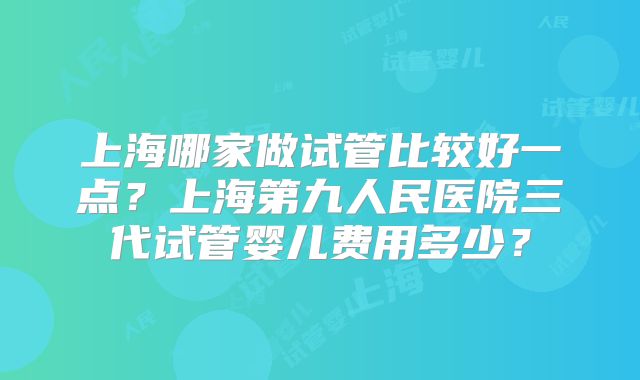 上海哪家做试管比较好一点？上海第九人民医院三代试管婴儿费用多少？