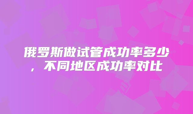 俄罗斯做试管成功率多少, 不同地区成功率对比
