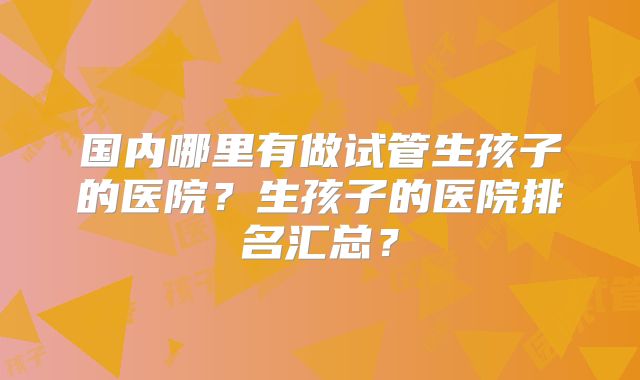 国内哪里有做试管生孩子的医院？生孩子的医院排名汇总？