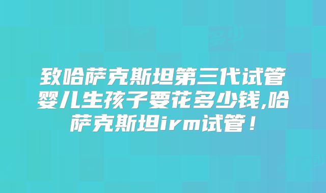 致哈萨克斯坦第三代试管婴儿生孩子要花多少钱,哈萨克斯坦irm试管！