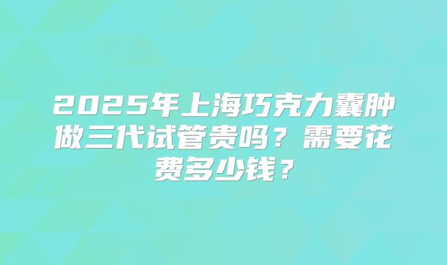 2025年上海巧克力囊肿做三代试管贵吗？需要花费多少钱？