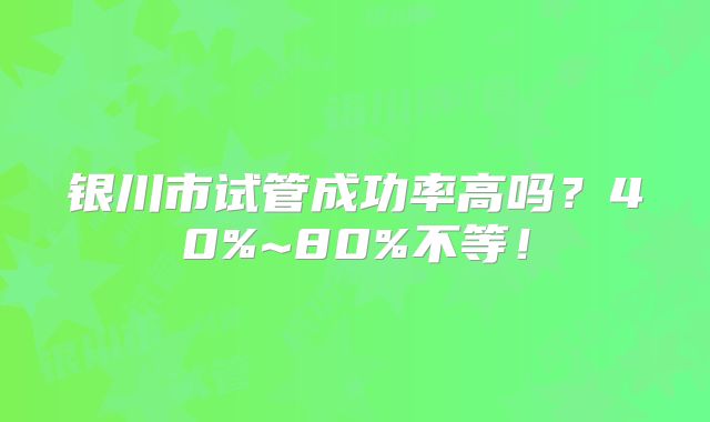 银川市试管成功率高吗?40%~80%不等!