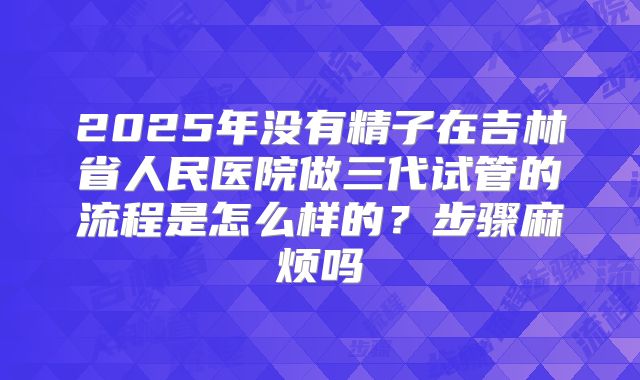 2025年没有精子在吉林省人民医院做三代试管的流程是怎么样的?步骤麻烦吗