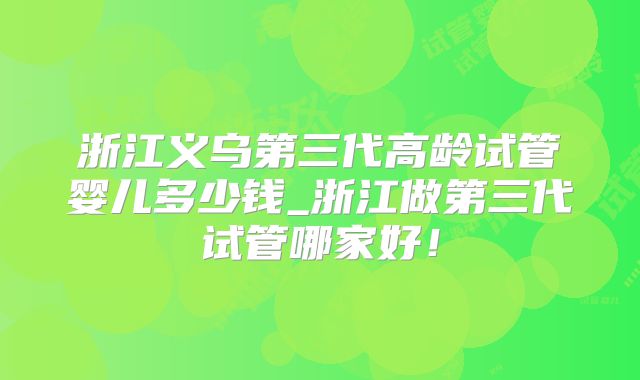 浙江义乌第三代高龄试管婴儿多少钱_浙江做第三代试管哪家好！