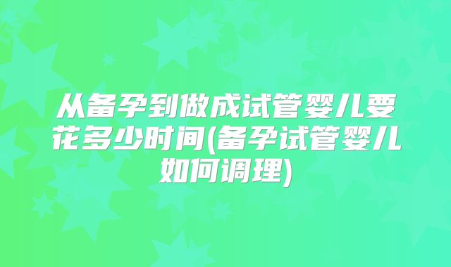 从备孕到做成试管婴儿要花多少时间(备孕试管婴儿如何调理)