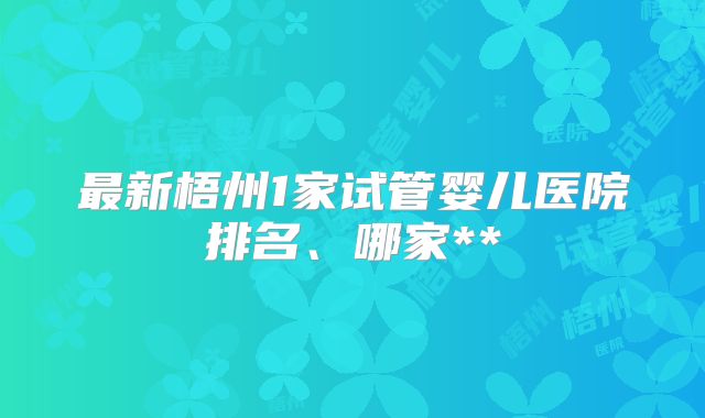 最新梧州1家试管婴儿医院排名、哪家**