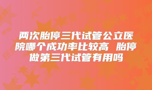 两次胎停三代试管公立医院哪个成功率比较高 胎停做第三代试管有用吗