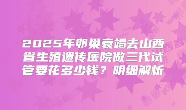 2025年卵巢衰竭去山西省生殖遗传医院做三代试管要花多少钱？明细解析