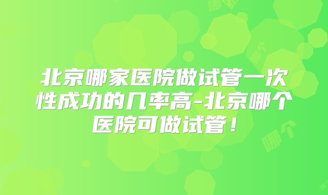 北京哪家医院做试管一次性成功的几率高-北京哪个医院可做试管!