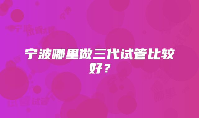 宁波哪里做三代试管比较好？