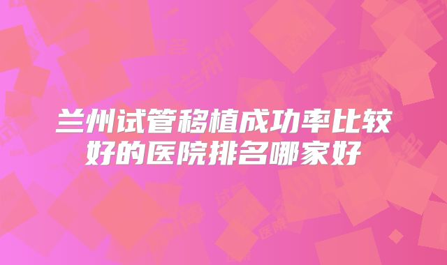兰州试管移植成功率比较好的医院排名哪家好