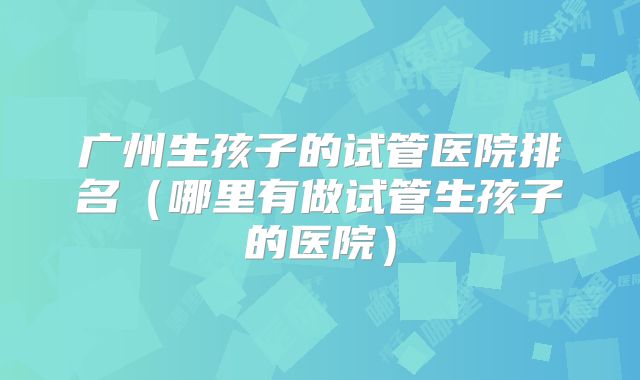 广州生孩子的试管医院排名（哪里有做试管生孩子的医院）