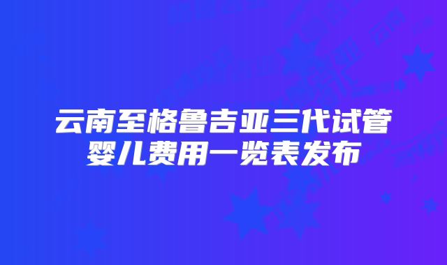 云南至格鲁吉亚三代试管婴儿费用一览表发布