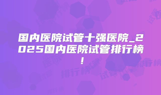 国内医院试管十强医院_2025国内医院试管排行榜！