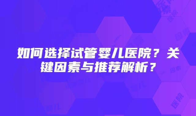如何选择试管婴儿医院？关键因素与推荐解析？