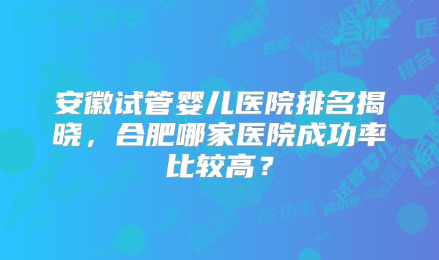 安徽试管婴儿医院排名揭晓，合肥哪家医院成功率比较高？