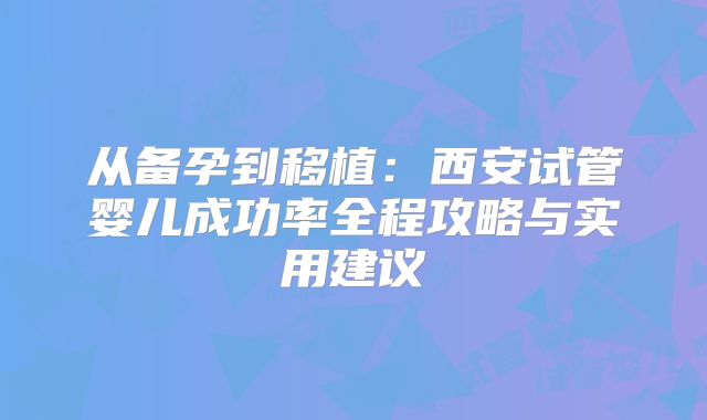 从备孕到移植：西安试管婴儿成功率全程攻略与实用建议
