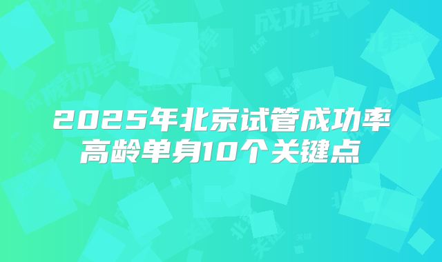 2025年北京试管成功率高龄单身10个关键点
