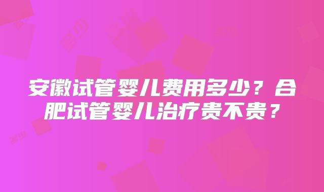 安徽试管婴儿费用多少？合肥试管婴儿治疗贵不贵？