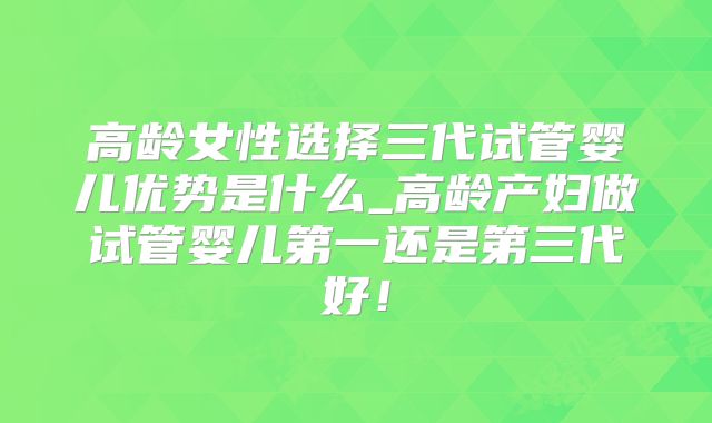 高龄女性选择三代试管婴儿优势是什么_高龄产妇做试管婴儿第一还是第三代好!
