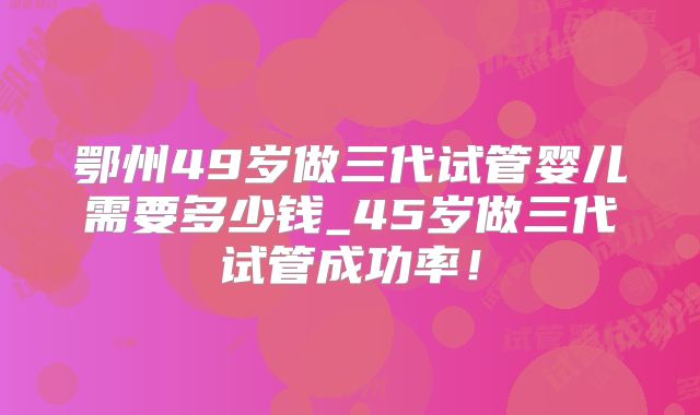 鄂州49岁做三代试管婴儿需要多少钱_45岁做三代试管成功率！