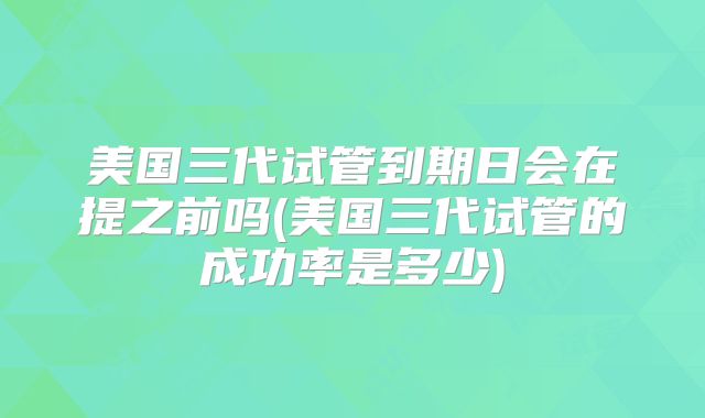 美国三代试管到期日会在提之前吗(美国三代试管的成功率是多少)