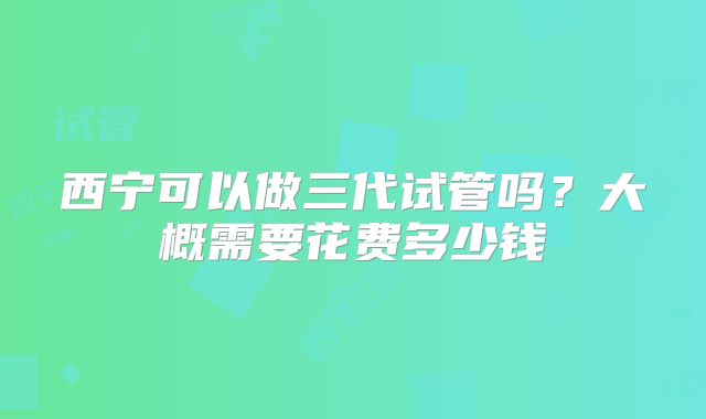 西宁可以做三代试管吗？大概需要花费多少钱