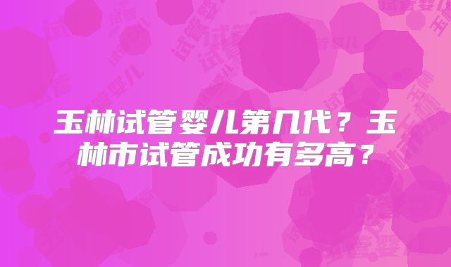 玉林试管婴儿第几代？玉林市试管成功有多高？