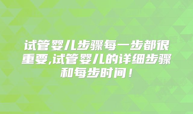 试管婴儿步骤每一步都很重要,试管婴儿的详细步骤和每步时间！