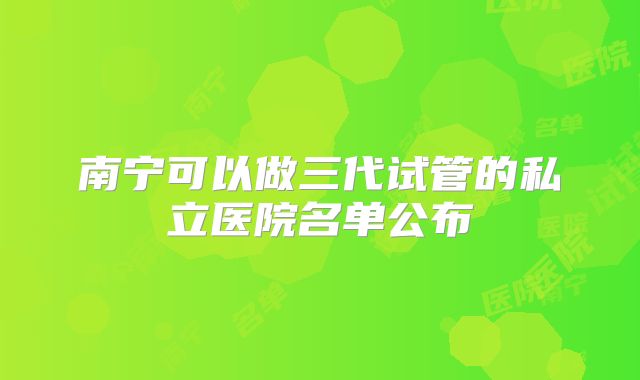 南宁可以做三代试管的私立医院名单公布