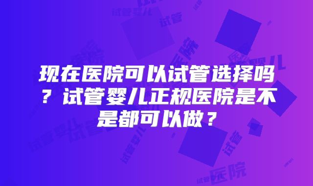 现在医院可以试管选择吗？试管婴儿正规医院是不是都可以做？