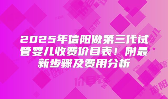 2025年信阳做第三代试管婴儿收费价目表！附最新步骤及费用分析