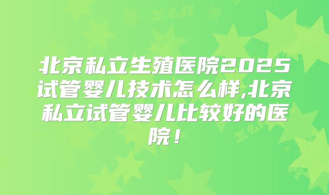 北京私立生殖医院2025试管婴儿技术怎么样,北京私立试管婴儿比较好的医院！