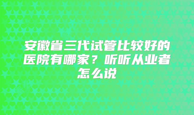 安徽省三代试管比较好的医院有哪家?听听从业者怎么说