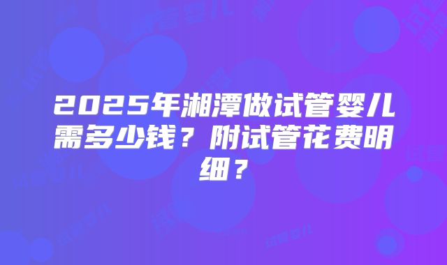 2025年湘潭做试管婴儿需多少钱?附试管花费明细?