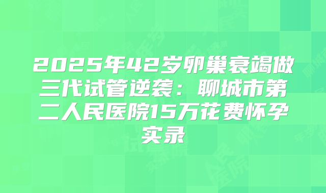 2025年42岁卵巢衰竭做三代试管逆袭：聊城市第二人民医院15万花费怀孕实录