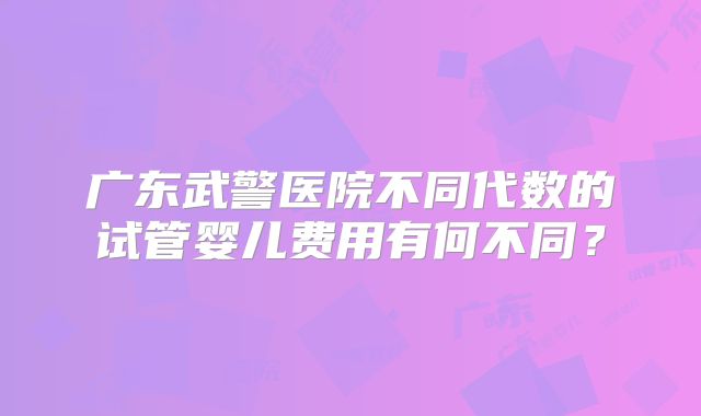 广东武警医院不同代数的试管婴儿费用有何不同？