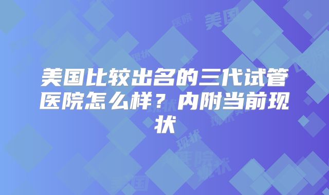 美国比较出名的三代试管医院怎么样？内附当前现状