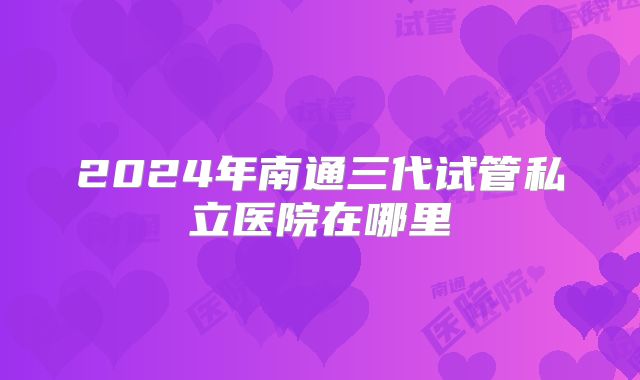 2024年南通三代试管私立医院在哪里
