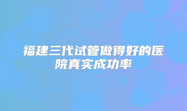 福建三代试管做得好的医院真实成功率