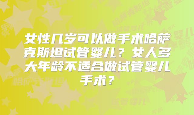 女性几岁可以做手术哈萨克斯坦试管婴儿？女人多大年龄不适合做试管婴儿手术？