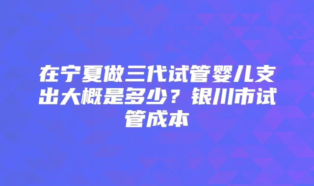 在宁夏做三代试管婴儿支出大概是多少？银川市试管成本