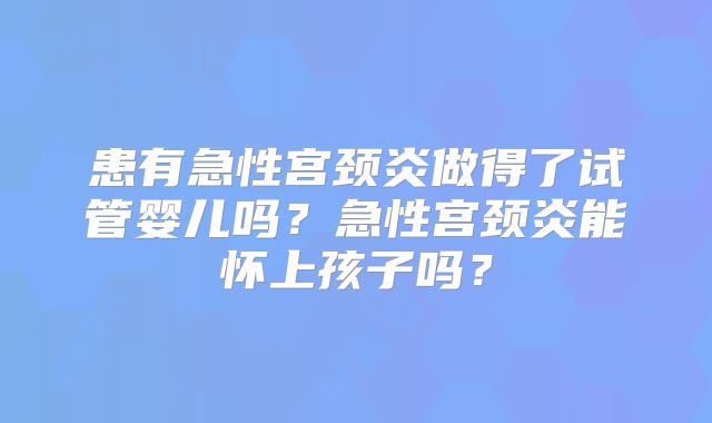 患有急性宫颈炎做得了试管婴儿吗?急性宫颈炎能怀上孩子吗?