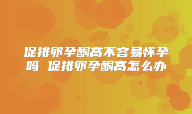 促排卵孕酮高不容易怀孕吗 促排卵孕酮高怎么办