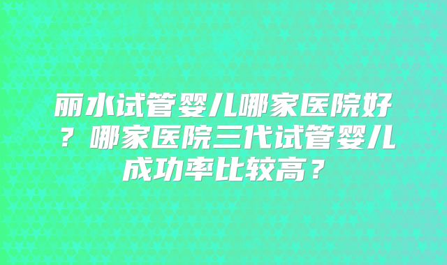 丽水试管婴儿哪家医院好？哪家医院三代试管婴儿成功率比较高？