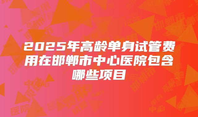 2025年高龄单身试管费用在邯郸市中心医院包含哪些项目