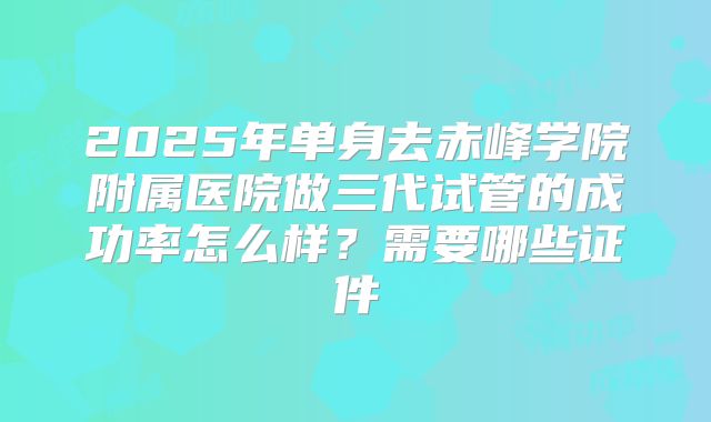 2025年单身去赤峰学院附属医院做三代试管的成功率怎么样?需要哪些证件